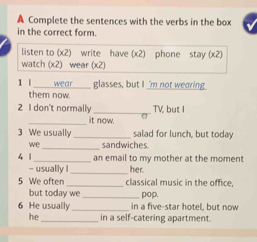 A Complete the sentences with the verbs in the box 
in the correct form. 
listen to (x2) write have (x2) phone stay (x2) 
watch (x2) wear (x2) 
1 l _wear ___ glasses, but I 'm not wearing 
them now. 
2 I don’t normally _TV, but I 
_it now. 
3 We usually _salad for lunch, but today 
we _sandwiches. 
4 1 _an email to my mother at the moment 
- usually I _her. 
5 We often _classical music in the office, 
but today we _pop. 
6 He usually _in a five-star hotel, but now 
he_ in a self-catering apartment.