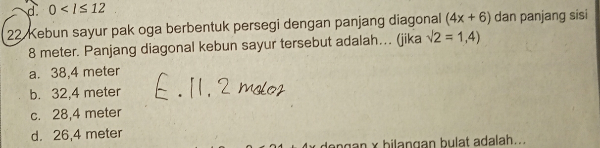 d. 0
22 Kebun sayur pak oga berbentuk persegi dengan panjang diagonal (4x+6) dan panjang sisi
8 meter. Panjang diagonal kebun sayur tersebut adalah… (jika sqrt(2)=1,4)
a. 38,4 meter
b. 32,4 meter
c. 28,4 meter
d. 26,4 meter
dengan x bilangan bulat adalah...