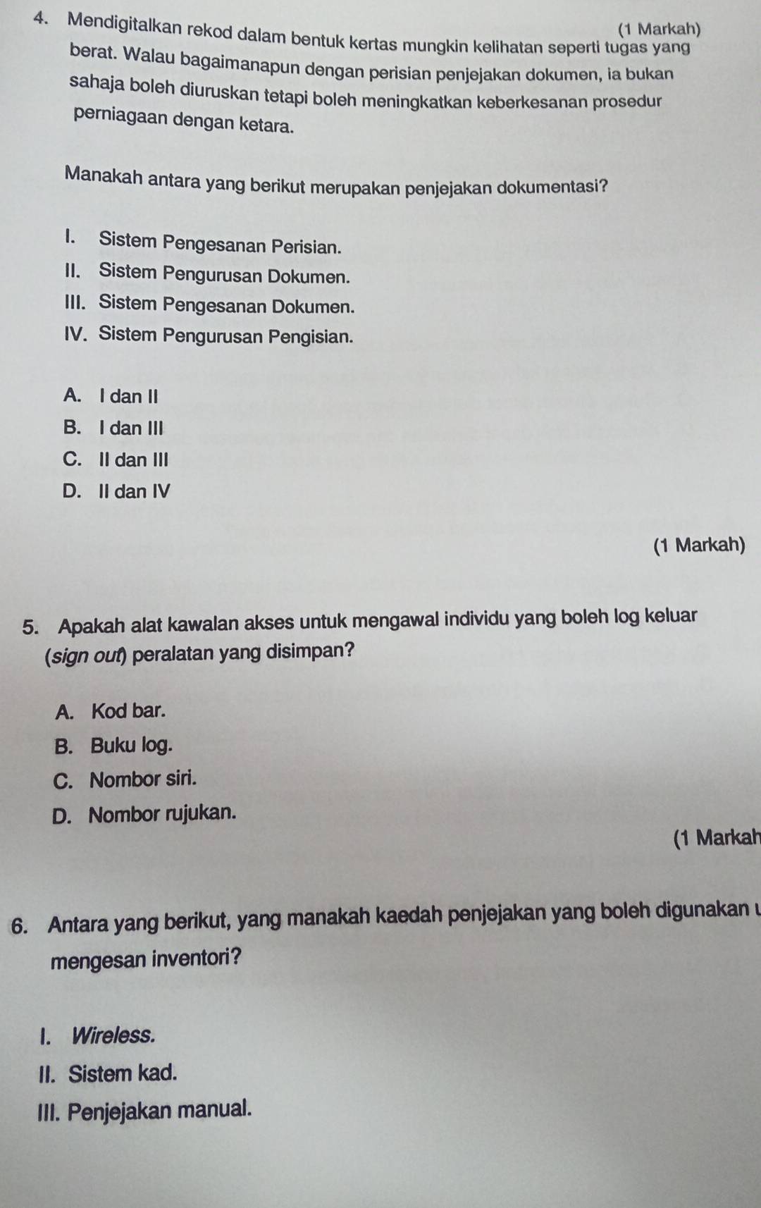 (1 Markah)
4. Mendigitalkan rekod dalam bentuk kertas mungkin kelihatan seperti tugas yang
berat. Walau bagaimanapun dengan perisian penjejakan dokumen, ia bukan
sahaja boleh diuruskan tetapi boleh meningkatkan keberkesanan prosedur
perniagaan dengan ketara.
Manakah antara yang berikut merupakan penjejakan dokumentasi?
I. Sistem Pengesanan Perisian.
II. Sistem Pengurusan Dokumen.
III. Sistem Pengesanan Dokumen.
IV. Sistem Pengurusan Pengisian.
A. I dan II
B. I dan III
C. II dan III
D. II dan IV
(1 Markah)
5. Apakah alat kawalan akses untuk mengawal individu yang boleh log keluar
(sign out) peralatan yang disimpan?
A. Kod bar.
B. Buku log.
C. Nombor siri.
D. Nombor rujukan.
(1 Markah
6. Antara yang berikut, yang manakah kaedah penjejakan yang boleh digunakan u
mengesan inventori?
I. Wireless.
II. Sistem kad.
III. Penjejakan manual.