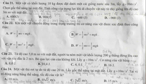 Một vật có khối lượng 10 kg được đặt dưới một cái giếng nước sâu 3m, lấy g=10m/s^2. 
Chọn gốc thể năng tại mặt đất. Tính công của trọng lực khi di chuyển vật này từ đáy giếng lên độ cao
3m so với mặt đất.
A. 600(J) B. 900(J) C. -600 (J) D. -900(J)
Cầu 22. Khi một vật chuyển động trong trọng trường thì cơ năng của vật được xác định theo công
thức:
A. W= 1/2 mv+mgh. W= 1/2 mv^2+mgh. 
B.
C. W= 1/2 mv^2+ 1/2 mgh. W= 1/2 mv+ 1/2 mgh
D.
Câu 23. Từ độ cao 5,0 m so với mặt đất, người ta ném một vật khối lượng 200 g thẳng đứng lên cao
với vận tốc đầu là 2 m/s. Bỏ qua lực căn của không khí. Lấy g=10m/s^2. Cơ năng của vật bằng
A. 8,0 J. B. 10,4 J. C. 4, 0 J. D. 16 J.
Câu 24. Một vật thả rơi tự do từ độ cao 20 m. Lấy gốc thể năng tại mặt đất. Lấy g=10m/s^2.Tại vị
trí động năng bằng thế năng, tốc độ của vật là?
A. 10 m/s. B. 10sqrt(2)m/s. C. 5sqrt(2)m/s. D. 15 m/s.