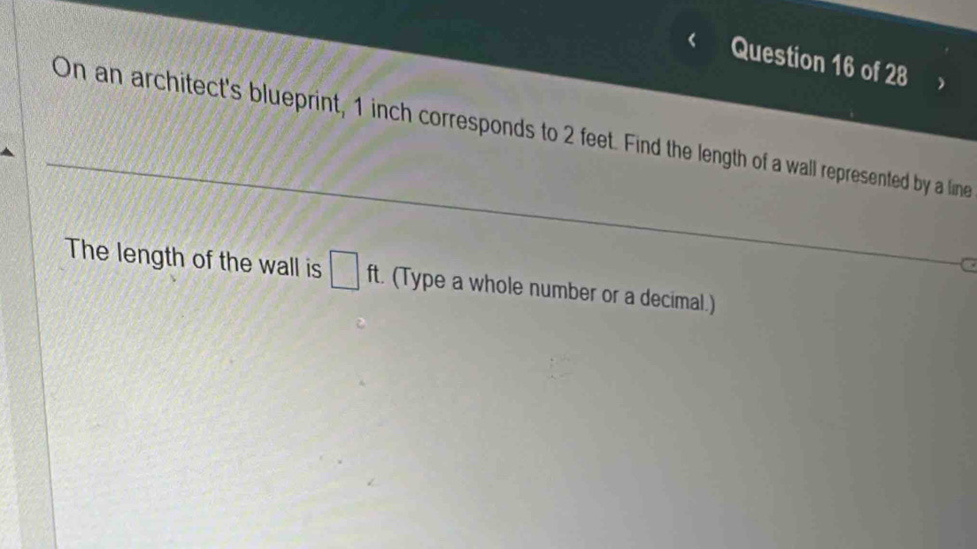 On an architect's blueprint, 1 inch corresponds to 2 feet. Find the length of a wall represented by a line 
a 
The length of the wall is □ ft. (Type a whole number or a decimal.)