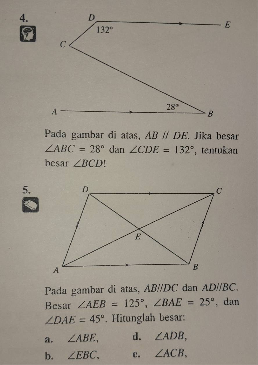 Pada gambar di atas, AB//DE.. Jika besar
∠ ABC=28° dan ∠ CDE=132° , tentukan
besar ∠ BCD 1
5.
Pada gambar di atas, AB//DC dan AD//BC.
Besar ∠ AEB=125°,∠ BAE=25° , dan
∠ DAE=45°. Hitunglah besar:
a. ∠ ABE, d. ∠ ADB,
b. ∠ EBC, e. ∠ ACB,