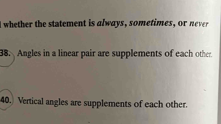 whether the statement is always, sometimes, or never 
38. Angles in a linear pair are supplements of each other. 
40.) Vertical angles are supplements of each other.