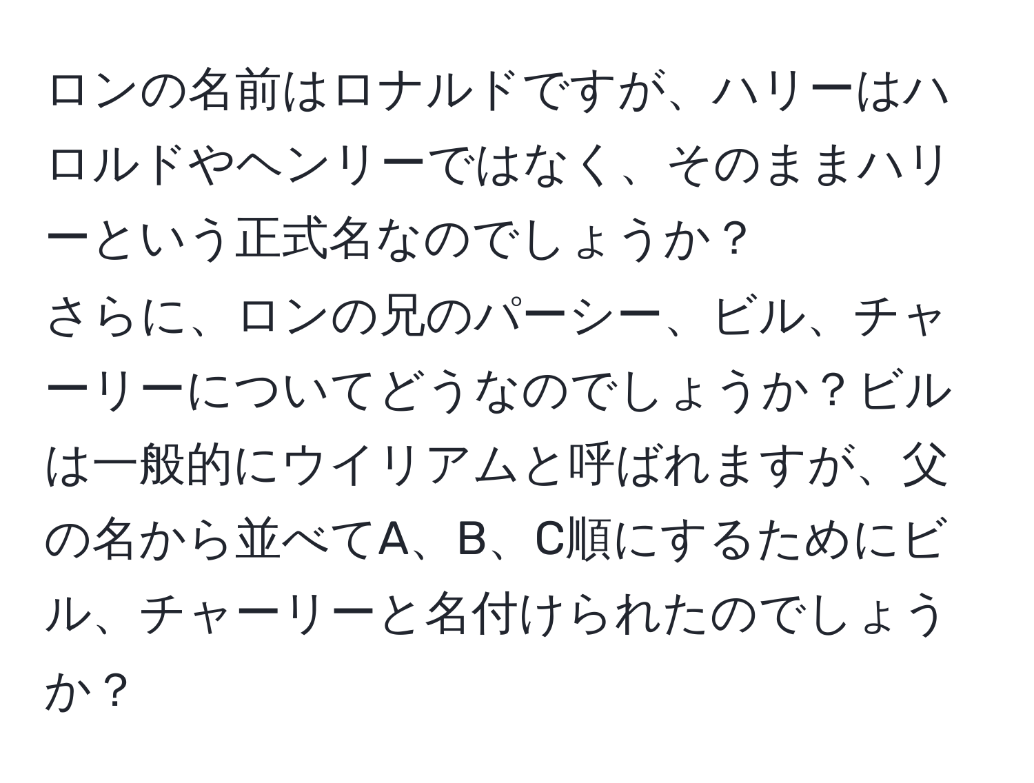 ロンの名前はロナルドですが、ハリーはハロルドやヘンリーではなく、そのままハリーという正式名なのでしょうか？  
さらに、ロンの兄のパーシー、ビル、チャーリーについてどうなのでしょうか？ビルは一般的にウイリアムと呼ばれますが、父の名から並べてA、B、C順にするためにビル、チャーリーと名付けられたのでしょうか？