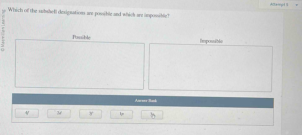 Attempt 5
Which of the subshell designations are possible and which are impossible?
Possible
Impossible
Answer Bank
4f 2d 3f lp 3