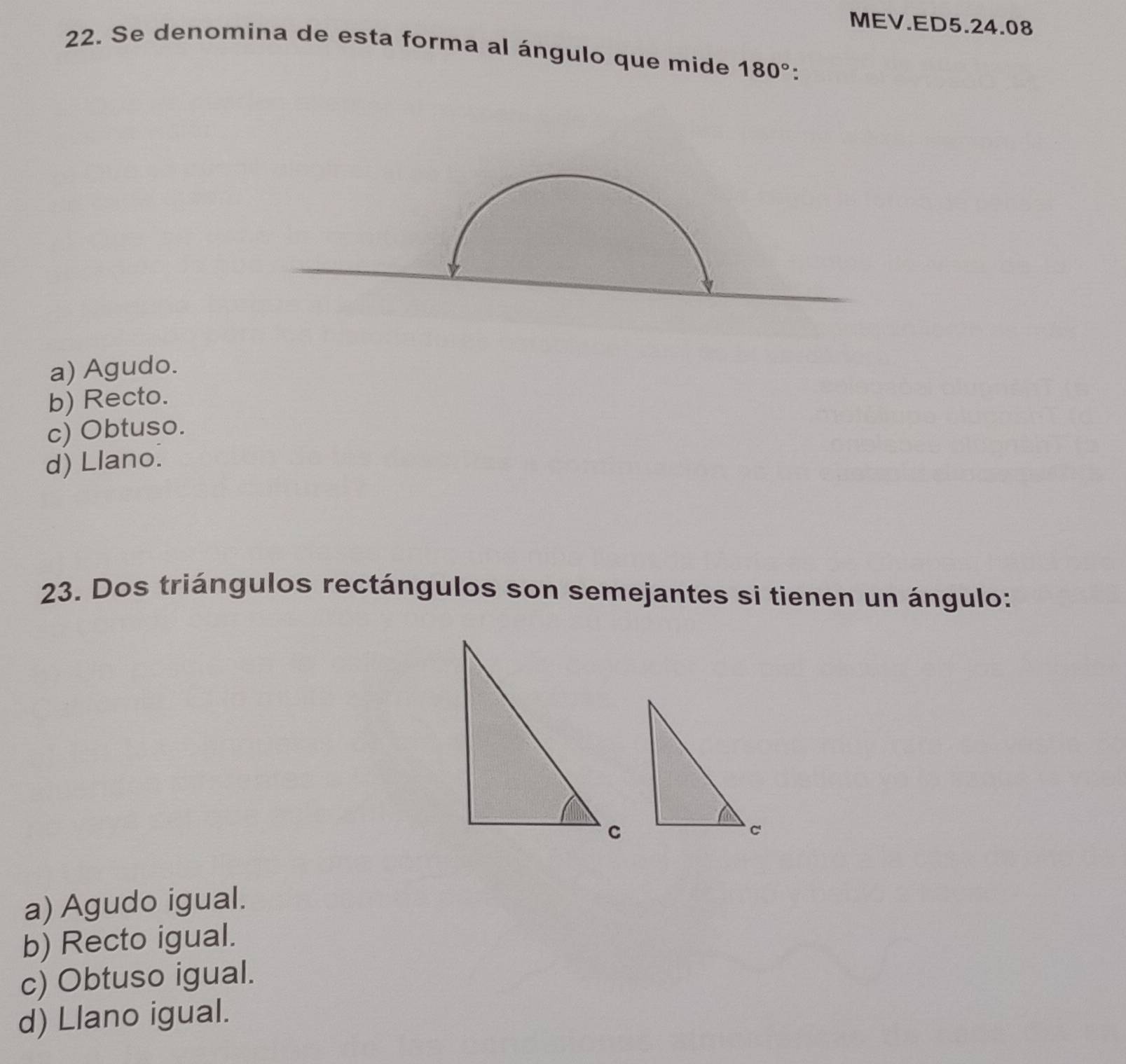 MEV.ED5.24.08
22. Se denomina de esta forma al ángulo que mide 180°
a) Agudo.
b) Recto.
c) Obtuso.
d) Llano.
23. Dos triángulos rectángulos son semejantes si tienen un ángulo:
a) Agudo igual.
b) Recto igual.
c) Obtuso igual.
d) Llano igual.