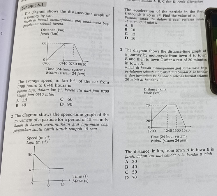 aa   ilihan A, B, C dan D. An da dibenarkan
Subtopic 6.1
The acceleration of the particle in the first
8 seconds is -5n s^(-2)
1 The diagram shows the distance-time graph of Pecutan zarah itu dalam 8 saat pertama ialah
a journey by car. . Find the value of u.
-5ms^(-2)
-  Rajah di bawah menunjukkan graf jarak-masa bag A 8 . Cari nilai u.
perjalanan sebuah kereta.
B 10
5 C 12
D 16
3 The diagram shows the distance-time graph of
a journey by motorcycle from town A to town
B and then to town C after a rest of 20 minutes
in town B.
Rajah di bawah menunjukkan graf jarak-masa bagi
perjalanan sebuah motosikal dari bandar A ke bandar
B dan kemudian ke bandar C selepas berehat selama
20 minit di bandar B.
The average speed, in km h^(-1) , of the car from
0700 hours to 0740 hours is
Purata laju, dalam km j^(-1) , kereta itu dari jam 0700 
hingga jam 0740 ialah
A 1.5
C 60
B 40 D 90
2 The diagram shows the speed-time graph of the
movement of a particle for a period of 15 seconds.
Rajah di bawah menunjukkan graf laju-masa bagi
pergerakan suatu zarah untuk tempoh 15 saat. 
 
 
The distance, in km, from town A to town B is
Jarak, dalam km, dari bandar A ke bandar B ialah
A 20
B 40
C 50
D 70