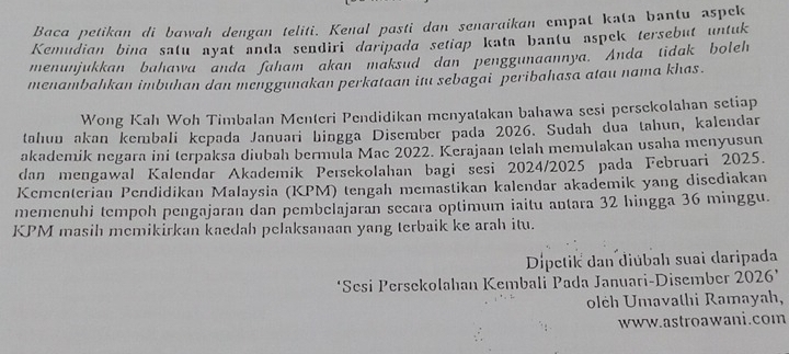 Baca petikan di bawah dengan teliti. Kenal pasti dan senaraikan empat kata bantu aspek 
Kemudian bina salu ayat anda sendiri daripada setiap kata bantu aspek tersebut untuk 
menunjukkan bahawa anda faham akan maksud dan penggunaannya. Anda tidak boleh 
menambahkan imbuhan dan mcnggunakan perkataan itu sebagai peribahasa atau nama khas. 
Wong Kah Woh Timbalan Menteri Pendidikan menyatakan bahawa sesi persekolahan setiap 
tahun akan kembali kepada Januari hingga Disember pada 2026. Sudah dua tahun, kalendar 
akademik negara ini terpaksa diubah bermulā Mac 2022. Kerajaan telah memulakan usaha menyusun 
dan mengawal Kalendar Akademik Persekolahan bagi sesi 2024/2025 pada Februari 2025. 
Kementerian Pendidikan Malaysia (KPM) tengah memastikan kalendar akademik yang disediakan 
memenuhi tempoh pengajaran dan pembelajaran secara optimum iaitu antara 32 hingga 36 minggu. 
KPM masih memikirkan kaedah pelaksanaan yang terbaik ke arah itu. 
Dipetik dan diúbah suai daripada 
‘Sesi Persekolahan Kembali Pada Januari-Disember 2026 ’ 
olëh Umavathi Ramayah, 
www.astroawani.com