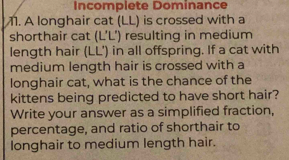 Incomplete Dominance 
11. A longhair cat (LL) is crossed with a 
shorthair cat (L’L’) resulting in medium 
length hair (LL’) in all offspring. If a cat with 
medium length hair is crossed with a 
longhair cat, what is the chance of the 
kittens being predicted to have short hair? 
Write your answer as a simplified fraction, 
percentage, and ratio of shorthair to 
longhair to medium length hair.