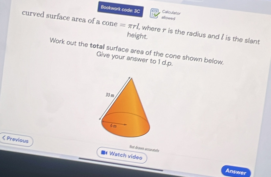 Bookwork code: 3C allowed 
Calculator 
curved surface area of a cone = πrl, where r is the radius and l is the slant 
height. 
Work out the total surface area of the cone shown below. 
Give your answer to 1 d.p. 
< Previous Watch video 
Not drawn accurately 
Answer