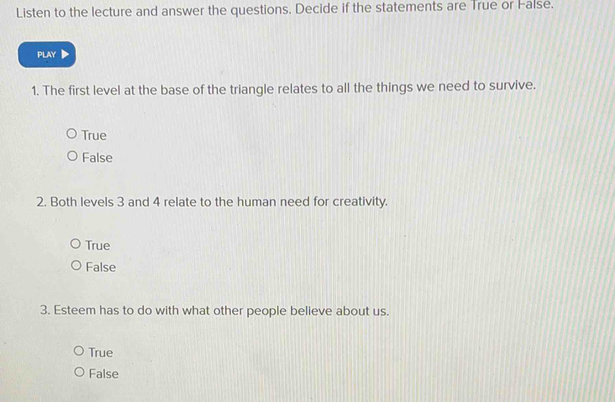 Listen to the lecture and answer the questions. Decide if the statements are True or False.
PLAY
1. The first level at the base of the triangle relates to all the things we need to survive.
True
False
2. Both levels 3 and 4 relate to the human need for creativity.
True
False
3. Esteem has to do with what other people believe about us.
True
False