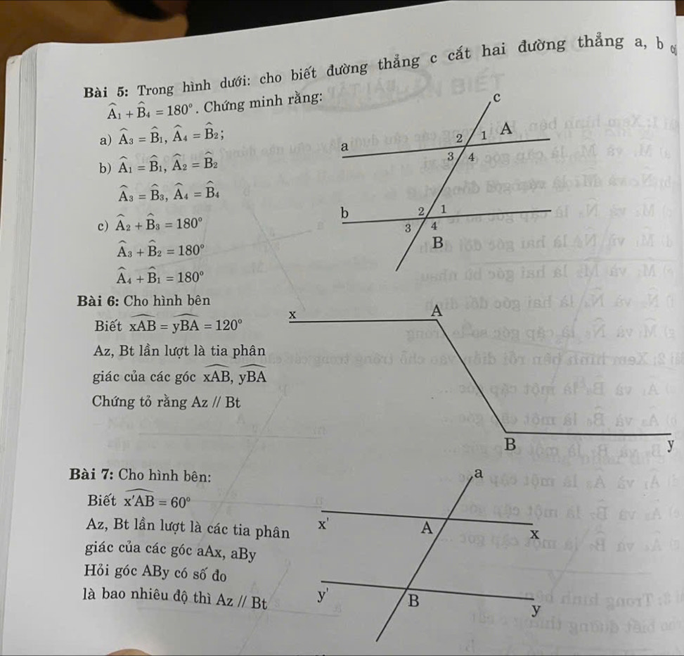 Trong hình dưới: cho biết đường thẳng c cắt hai đường thẳng a, b ự
widehat A_1+widehat B_4=180°.  Chứng minh rằng:
a) widehat A_3=widehat B_1,widehat A_4=widehat B_2;
b) widehat A_1=widehat B_1,widehat A_2=widehat B_2
widehat A_3=widehat B_3,widehat A_4=widehat B_4
c) hat A_2+hat B_3=180°
hat A_3+hat B_2=180°
hat A_4+hat B_1=180°
Bài 6: Cho hình bên
Biết widehat xAB=widehat yBA=120°
Az, Bt lần lượt là tia phân
giác của các góc overline xAB,overline yBA
Chứng tỏ rằng Az//Bt
Bài 7: Cho hình bên:
Biết widehat x'AB=60°
Az, Bt lần lượt là các tia phân
giác của các góc aAx, aBy
Hỏi góc ABy có số đo
là bao nhiêu độ thì Az//Bt