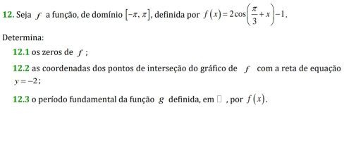 Seja a função, de domínio [-π ,π ] , definida por f(x)=2cos ( π /3 +x)-1. 
Determina: 
12.1 os zeros de ƒ ; 
12.2 as coordenadas dos pontos de interseção do gráfico de ƒ com a reta de equação
y=-2
12.3 o período fundamental da função g definida, em ² , por f(x).