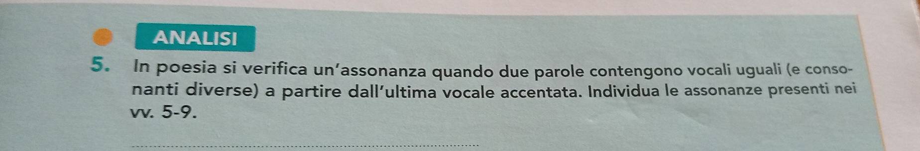 ANALISI 
5. In poesia si verifica un’assonanza quando due parole contengono vocali uguali (e conso- 
nanti diverse) a partire dall’ultima vocale accentata. Individua le assonanze presenti nei 
vv. 5-9. 
_