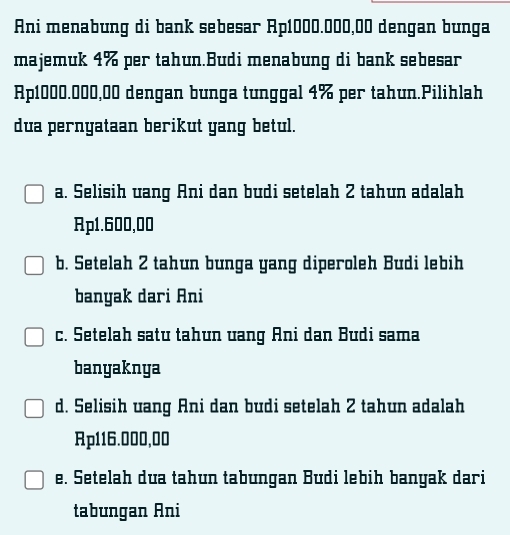 Ani menabung di bank sebesar Ap1000.000,00 dengan bunga
majemuk 4% per tahun.Budi menabung di bank sebesar
Ap1000.000,00 dengan bunga tunggal 4% per tahun.Pilihlah
dua pernyataan berikut yang betul.
a. Selisih uang Ani dan budi setelah 2 tahun adalah
Rp1.600,00
b. Setelah 2 tahun bunga yang diperoleh Budi lebih
banyak dari Ani
c. Setelah satu tahun uang Ani dan Budi sama
banyaknya
d. Selisih uang Ani dan budi setelah 2 tahun adalah
Rp116.000,00
e. Setelah dua tahun tabungan Budi lebih banyak dari
tabungan Ani