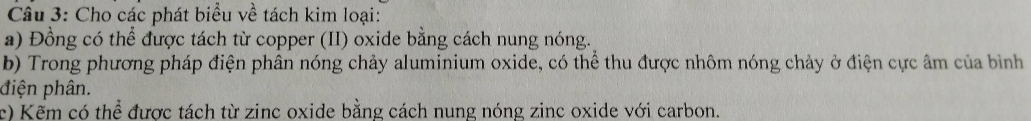 Cho các phát biểu về tách kim loại: 
a) Đồng có thể được tách từ copper (II) oxide bằng cách nung nóng. 
b) Trong phương pháp điện phân nóng chảy aluminium oxide, có thể thu được nhôm nóng chảy ở điện cực âm của bìinh 
điện phân. 
c) Kẽm có thể được tách từ zinc oxide bằng cách nung nóng zinc oxide với carbon.