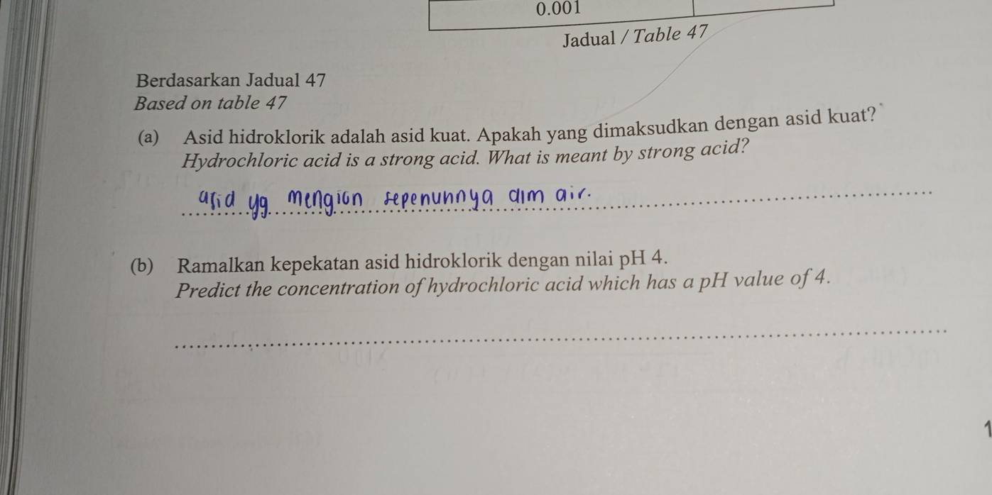 0.001
Jadual / Table 47 
Berdasarkan Jadual 47 
Based on table 47
(a) Asid hidroklorik adalah asid kuat. Apakah yang dimaksudkan dengan asid kuat? 
Hydrochloric acid is a strong acid. What is meant by strong acid? 
_ 
(b) Ramalkan kepekatan asid hidroklorik dengan nilai pH 4. 
Predict the concentration of hydrochloric acid which has a pH value of 4. 
_