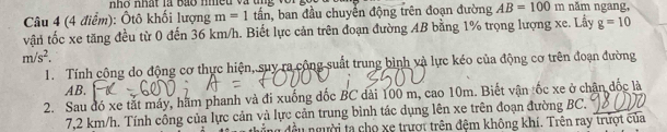 nh o nhất là bão nmều và tng v o n 
Câu 4 (4 điểm): Ôtô khối lượng m=1 tấn, ban đầu chuyển động trên đoạn đường AB=100m năm ngang, 
vận tốc xe tăng đều từ 0 đến 36 km/h. Biết lực cản trên đoạn đường AB bằng 1% trọng lượng xe. Lầy g=10
m/s^2. 
1. Tính công do động cơ thực hiện, suy ra công suất trung bình và lực kéo của động cơ trên đoạn đường
AB. 
2. Sau đó xe tắt máy, hãm phanh và đi xuống đốc BC dài 100 m, cao 10m. Biết vận tốc xe ở chân đốc là
7,2 km/h. Tính công của lực cản và lực cản trung bình tác dụng lên xe trên đoạn đường BC. 
nu đều người ta cho xe trượt trên đệm không khí. Trên ray trượt của