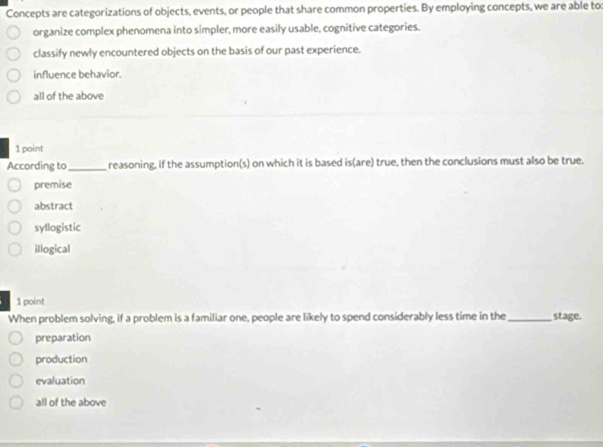 Concepts are categorizations of objects, events, or people that share common properties. By employing concepts, we are able to:
organize complex phenomena into simpler, more easily usable, cognitive categories.
classify newly encountered objects on the basis of our past experience.
influence behavior.
all of the above
1 point
According to_ reasoning, if the assumption(s) on which it is based is(are) true, then the conclusions must also be true.
premise
abstract
syllogistic
illogical
1 point
When problem solving, if a problem is a familiar one, people are likely to spend considerably less time in the _stage.
preparation
production
evaluation
all of the above