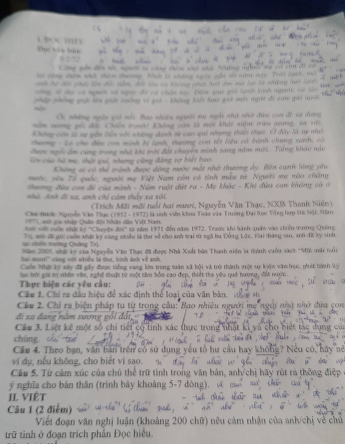 BOC B 
Đục văn hàn:
a  s do cg                          
l càng thêm nhà thêm thương. Nhí l nững  x năm này
=h hể đệ phờ Tên ở T năm đà tho va kông p       t  lạ t  l   nh n   h ợ  
công s đai có nuườ và nguy đo có chân ly Đựn qua giả lanh kinh người, có lần
pháp phững giải lên giải xuởng vì gii - khơng biể bao giờ mớt ngờt đi cơn gió lạnh
ND
Ci những ngờy gii nổi Bao nhiều người mẹ ngài nhà nhớ đứa con đi xa dang
năm sơng vối đời Chiến trgời Không còn là một khát niệm trừu tương, xã với.
Không còn lễ sự gần liền với shững danh từ cao qui nhưng thiết thực. Ở đây là sự nhớ
thương - Lo cho đứa con mình bị lạnh, thương con tết liệu có bánh chưng xanh, có
được ngôi ăm cũng trong nhà khi trời đất chuyển minh sang năm mới. Tiếng khác nắc
iên của hà mẹ, thật qui, nhưng cũng đảng sợ biết bao.
Không ai có thể tránh được đòng nước mắt nhớ thương ấy. Bên cạnh lòng yêu
nước, yêu Tổ quốc, người mẹ Việt Nam còn có tình mẫu từ. Người mẹ nào chăng
thương đứa com đề của mình - Núm ruột dứt ra - Mẹ khóc - Khi đứa con không có ở
nhà. Anh đi xa, anh chỉ cảm thảy xa xôi.
(Trích Mãi mãi tuổi hai mươi, Nguyễn Văn Thạc, NXB Thanh Niên)
Che tích: Nguyễn Văn Thục (1952 - 1972) là sinh viên khoa Toán của Trường Đại học Tổng hợp Hà Nội. Năm
1971, snh gia nhập Quân đội Nhân đân Vift Nam.
Anh vớt cuốn nhật ký ''Chuyện đời' sử năm 1971 đến năm 1972. Trước khi hành quân vào chiến trường Quảng
r anh đề gới cuốn nhậc ký cùng nhiều là thư về cho anh trai từ ngã ba Đồng Lộc. Hai tháng sau, anh đã hy sinh
t chiến tường Quảng Trị
Năm 2005, nhậ ký của Nguyễn Văm Thục đã được Nhà Xuất bản Thanh niên in thành cuốn sách ''Mãi mãi tuổi
hai mươ!'' cùng với nhiều là thư, hình ảnh về anh.
Cuốn Nhật ký này đã gây được tiếng vang lớn trong toàn xã hội và trở thành một sự kiện văn học, phát hành ký
lực bời gii tị nhân văn, nghệ thuật từ một tâm hỗn cao đẹp, thiết tha yêu quê hương, đất nước.
Thực hiện các yêu câu:
Câu 1. Chỉ ra đầu hiệu để xác định thể loại của văn bản
Câu 2. Chỉ ra biện pháp tu từ trong câu: Bao nhiêu
đi xa đang năm sương gồi đất, 
Câu 3. Liệt kê một số chi tiết có tính xác thực trong nhật kí yà cho biết tác
chúng.
Câu 4. Theo bạn, văn bản trên có sử dụng yếu tố hư cầu hay không? Nể
ví dụ; nếu không, cho biết vì sao.
Câu 5. Từ cảm xúc của chủ thể trữ tình trong văn bản, anh/chị hãy rút rà 
ý nghĩa cho bản thân (trình bày khoảng 5-7 dòng).
II. VIÉT
Câu 1 (2 điểm)
Việt đoạn văn nghị luận (khoảng 200 chữ) nêu cảm nhận của anh/chị về chủ
trữ tình ở đoạn trích phần Đọc hiều.