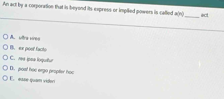 An act by a corporation that is beyond its express or implied powers is called a(n) _ act.
A. ultra vires
B. ex post facto
C. res ipsa loquitur
D. post hoc ergo propter hoc
E. esse quam videri