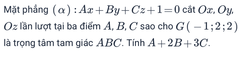 Mặt phẳng (alpha ):Ax+By+Cz+1=0 cắt O x, Oy, 
Oz lần lượt tại ba điểm A, B, C sao cho G(-1;2;2)
là trọng tâm tam giác ABC. Tính A+2B+3C.