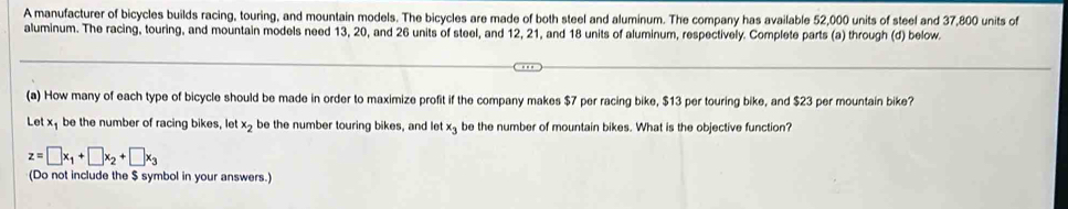 A manufacturer of bicycles builds racing, touring, and mountain models. The bicycles are made of both steel and aluminum. The company has available 52,000 units of steel and 37,800 units of
aluminum. The racing, touring, and mountain models need 13, 20, and 26 units of steel, and 12, 21, and 18 units of aluminum, respectively. Complete parts (a) through (d) below.
(a) How many of each type of bicycle should be made in order to maximize profit if the company makes $7 per racing bike, $13 per touring bike, and $23 per mountain bike?
Let x, be the number of racing bikes, let x_2 be the number touring bikes, and let x_3 be the number of mountain bikes. What is the objective function?
z=□ x_1+□ x_2+□ x_3
(Do not include the $ symbol in your answers.)