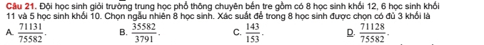 Đội học sinh giỏi trường trung học phổ thông chuyên bến tre gồm có 8 học sinh khối 12, 6 học sinh khối
11 và 5 học sinh khối 10. Chọn ngẫu nhiên 8 học sinh. Xác suất để trong 8 học sinh được chọn có đủ 3 khối là
A.  71131/75582 . B.  35582/3791 . C.  143/153 . D.  71128/75582 .