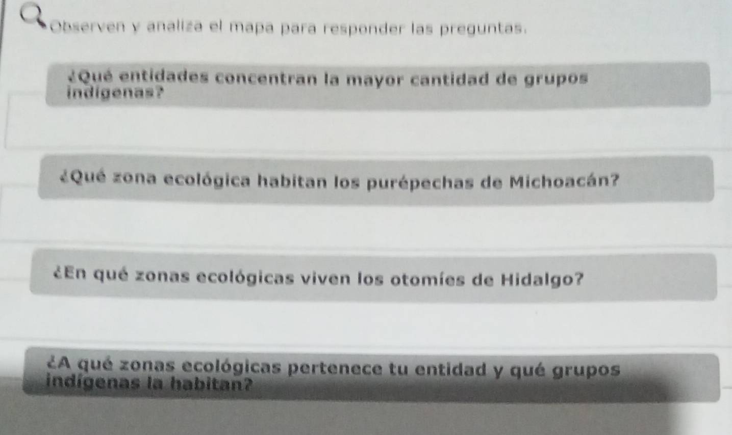 Observen y analiza el mapa para responder las preguntas. 
¿Qué entidades concentran la mayor cantidad de grupos 
indigenas? 
¿Qué zona ecológica habitan los purépechas de Michoacán? 
¿En qué zonas ecológicas viven los otomíes de Hidalgo? 
¿A qué zonas ecológicas pertenece tu entidad y qué grupos 
indígenas la habitan?