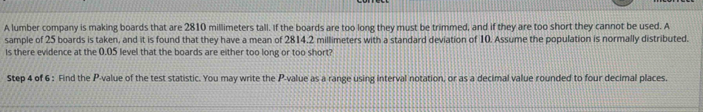 A lumber company is making boards that are 2810 millimeters tall. If the boards are too long they must be trimmed, and if they are too short they cannot be used. A 
sample of 25 boards is taken, and it is found that they have a mean of 2814.2 millimeters with a standard deviation of 10. Assume the population is normally distributed. 
Is there evidence at the 0.05 level that the boards are either too long or too short? 
Step 4 of 6 : Find the P -value of the test statistic. You may write the P -value as a range using interval notation, or as a decimal value rounded to four decimal places.