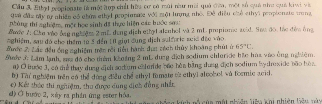 Cầu 3. Ethyl propionate là một hợp chất hữu cơ có mùi như mùi quả dứa, một số quả như quả kiwi và 
quả đầu tây tự nhiên có chứa ethyl propionate với một lượng nhỏ. Để điều chế ethyl propionate trong 
phòng thí nghiệm, một học sinh đã thực hiện các bước sau: 
Bước 1: Cho vào ống nghiệm 2 mL dung dịch ethyl alcohol và 2 mL propionic acid. Sau đó, lắc đều ống 
nghiệm, sau đó cho thêm từ 5 đến 10 giọt dung dịch sulfuric acid đặc vào. 
Bước 2: Lắc đều ống nghiệm trên rồi tiến hành đụn cách thủy khoảng phút ở 65°C. 
Bước 3: Làm lạnh, sau đó cho thêm khoảng 2 mL dung dịch sodium chloride bão hòa vào ống nghiệm 
a) Ở bước 3, có thể thay dung dịch sodium chloride bão hòa bằng dung dịch sodium hydroxide bão hòa. 
b) Thí nghiệm trên có thể dùng điều chế ethyl fomate từ ethyl alcohol và formic acid. 
c) Kết thúc thí nghiệm, thu được dung dịch đồng nhất. 
d) Ở bước 2, xảy ra phản ứng ester hóa. 
Câu d Chi số chống kích nổ của một nhiên liêu khi nhiên liêu này