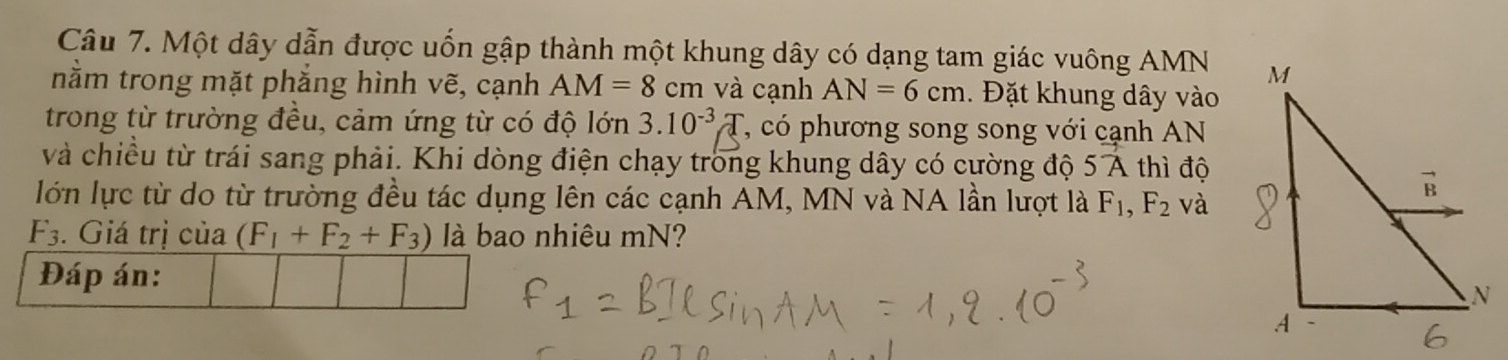 Một dây dẫn được uốn gập thành một khung dây có dạng tam giác vuông AMN
nằm trong mặt phẳng hình vẽ, cạnh AM=8 cm và cạnh AN=6cm. Đặt khung dây vào 
trong từ trường đều, cảm ứng từ có độ lớn 3.10^(-3)T T, có phương song song với cạnh AN 
và chiều từ trái sang phải. Khi dòng điện chạy trong khung dây có cường độ 5vector A thì độ 
lớn lực từ do từ trường đều tác dụng lên các cạnh AM, MN và NA lần lượt là F_1, F_2 và
F_3. Giá trị của (F_1+F_2+F_3) là bao nhiêu mN? 
Đáp án: