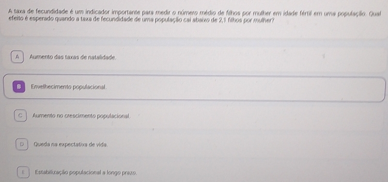 A taxa de fecundidade é um indicador importante para medir o número médio de filhos por mulher em idade fértil em uma população. Qual
efeito é esperado quando a taxa de fecundidade de uma população cai abaixo de 2,1 filhos por mulher?
A Aumento das taxas de natalidade
B Envelhecimento populacional
C ] Aumento no crescimento populacional.
D ] Queda na expectativa de vida.
E Estabilização populacional a longo prazo.