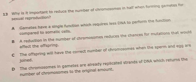 Why is it important to reduce the number of chromosomes in half when forming gametes for
sexual reproduction?
A Gametes have a single function which requires less DNA to perform the function
compared to somatic cells.
B A reduction in the number of chromosomes reduces the chances for mutations that would
affect the offspring.
C The offspring will have the correct number of chromosomes when the sperm and egg are
joined.
D The chromosomes in gametes are already replicated strands of DNA which returns the
number of chromosomes to the original amount.