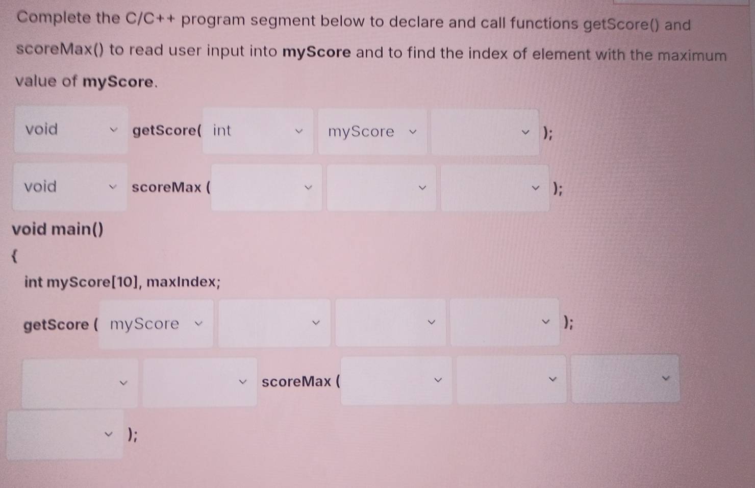 Complete the C/C++ program segment below to declare and call functions getScore() and 
scoreMax() to read user input into myScore and to find the index of element with the maximum 
value of myScore. 
void getScore( int myScore ); 
void scoreMax ( ); 
void main() 
 
int myScore[10], maxIndex; 
getScore( myScore ); 
scoreMax ( v 
);