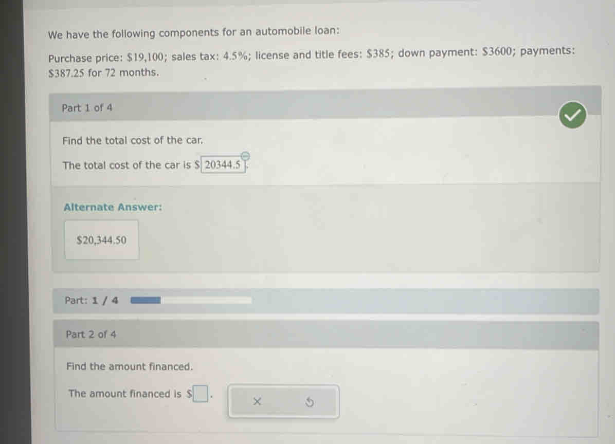 We have the following components for an automobile loan: 
Purchase price: $19,100; sales tax: 4.5%; license and title fees: $385; down payment: $3600; payments:
$387.25 for 72 months. 
Part 1 of 4 
Find the total cost of the car. 
The total cost of the car is $ 20344.5
Alternate Answer:
$20,344.50
Part: 1 / 4 
Part 2 of 4 
Find the amount financed. 
The amount financed is 
×