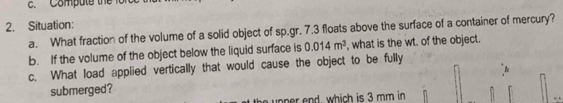 Compute the forc 
2. Situation: 
a. What fraction of the volume of a solid object of sp.gr. 7.3 floats above the surface of a container of mercury? 
b. If the volume of the object below the liquid surface is 0.014m^3 , what is the wt. of the object. 
c. What load applied vertically that would cause the object to be fully 
I 
submerged? 
p d , which is 3 mm in