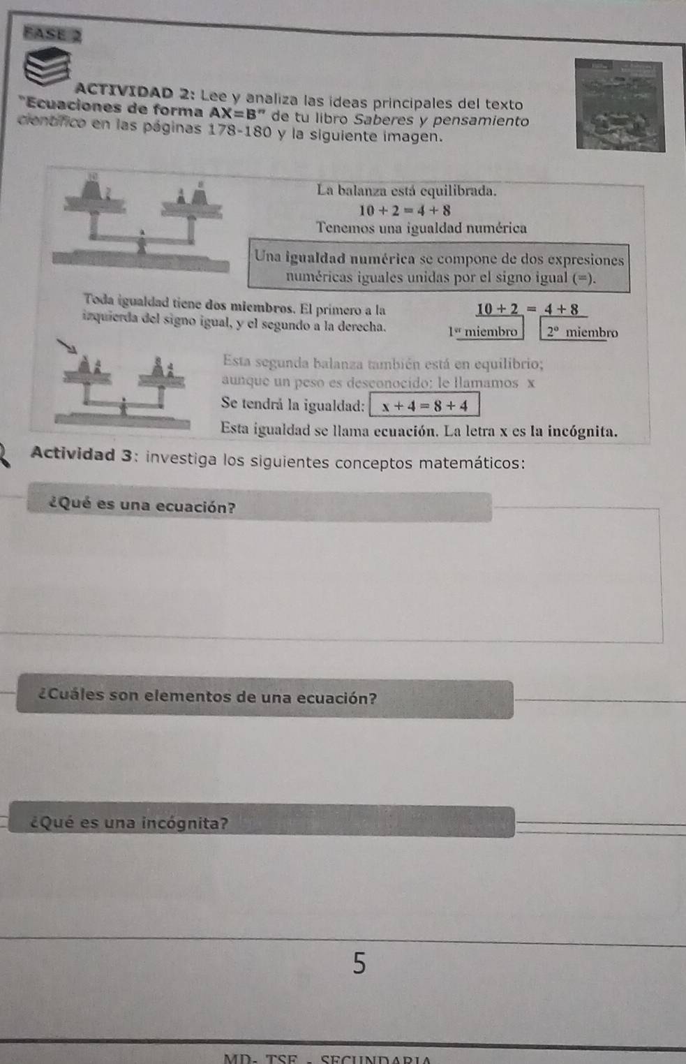 FASE 2 
ACTIVIDAD 2: Lee y analiza las ídeas principales del texto 
*Ecuaciones de forma AX=B'' de tu libro Saberes y pensamiento 
cientfico en las páginas 178-180 y la siguiente imagen. 
La balanza está equilibrada.
10+2=4+8
Tenemos una igualdad numérica 
Una igualdad numérica se compone de dos expresioness 
numéricas iguales unidas por el signo igual (=). 
Toda igualdad tiene dos miembros. El primero a la _ 10+2=_ 4+8
izquierda del signo igual, y el segundo a la derecha. 1° miembro 2° miembro 
Esta segunda balanza también está en equilibrio; 
aunque un peso es desconocido: le llamamos x
Se tendrá la igualdad: x+4=8+4
Esta igualdad se llama ecuación. La letra x es la incógnita. 
Actividad 3: investiga los siguientes conceptos matemáticos: 
¿Qué es una ecuación? 
Cuáles son elementos de una ecuación? 
¿Qué es una incógnita? 
5