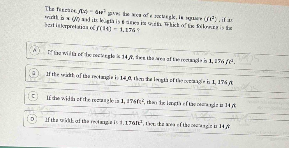 The function f(x)=6w^2 gives the area of a rectangle, in square (ft^2) , if its
width is w (A) and its length is 6 times its width. Which of the following is the
best interpretation of f(14)=1,176 ?
A If the width of the rectangle is 14f, then the area of the rectangle is 1,176ft^2.
B If the width of the rectangle is 14 f, then the length of the rectangle is 1, 176 f.
C If the width of the rectangle is 1,176ft^2 , then the length of the rectangle is 14 ft.
D If the width of the rectangle is 1,176ft^2 , then the area of the rectangle is 14 ft.