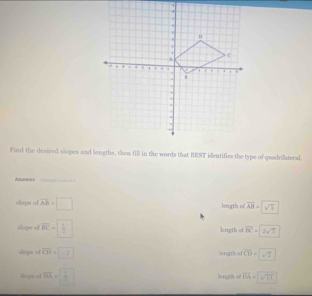 Find the desired slopes and lengths, then fill in the words that BEST identifies the type of quadrilateral.
Anewer
slope of overline AB=□ length of overline AB=sqrt(sqrt 5)
slape of overline BC=| 1/2  length of overline BC=2sqrt(5)
slope of overline CD=□ -2 length of overline CD=sqrt(2)
slope of overline DA= 1/7  length of overline DA=sqrt(13)