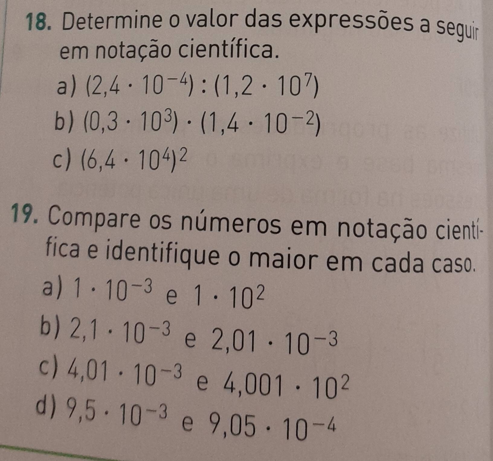 Determine o valor das expressões a seguir 
em notação científica. 
a) (2,4· 10^(-4)):(1,2· 10^7)
b) (0,3· 10^3)· (1,4· 10^(-2))
c) (6,4· 10^4)^2
19. Compare os números em notação cientí- 
fica e identifique o maior em cada caso. 
a) 1· 10^(-3) e 1· 10^2
b) 2,1· 10^(-3) e 2,01· 10^(-3)
c) 4,01· 10^(-3) e 4,001· 10^2
d ) 9,5· 10^(-3) e 9,05· 10^(-4)