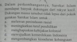 Dalam perkembangannya, Sarekat Islam
mendapat banyak dukungan dari rakyat kecil.
Dukungan massa tersebut tidak lepas dari pokok
gerakan Sarekat Islam untuk . . . .
a. melawan penindasan rasial
b. meningkatkan taraf pendidikan
c. menghapuskan kebijakan kolonial
d. mewujudkan kemerdekaan Indonesia
e. mengembangkan kesadaran kebangsaan