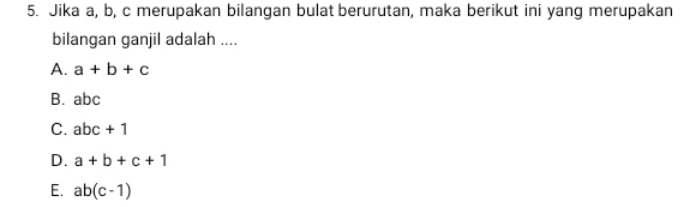 Jika a, b, c merupakan bilangan bulat berurutan, maka berikut ini yang merupakan
bilangan ganjil adalah ....
A. a+b+c
B. abc
C. abc+1
D. a+b+c+1
E. ab(c-1)