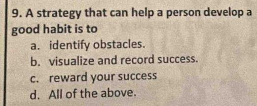 A strategy that can help a person develop a
good habit is to
a. identify obstacles.
b. visualize and record success.
c. reward your success
d. All of the above.