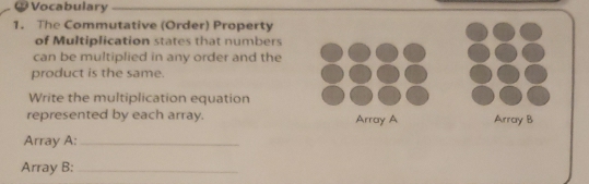 ₹Vocabulary 
1. The Commutative (Order) Property 
of Multiplication states that numbers 
can be multiplied in any order and the 
product is the same. 
Write the multiplication equation 
represented by each array. 
Array A:_ 
Array B:_