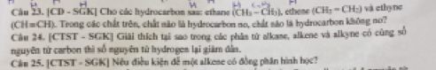 |CD-SGK| | Cho các hydrocarbon sas: ethane (CH_3-CH_3) ), ethene (CH_3=CH_2) và ethyne
(CH=CH) a. Trong các chất trên, chất não là hydrocarbon no, chất são là hydrocarbon không no? 
Câu 24. [CTST - SGK] Giải thích tại sao trong các phâs từ alkame, alkene và alkyne có cùng số 
nguyên từ carbon thì số nguyên từ hydroges lại giám dẫn. 
Can 25. CTST=SGK Nều điều kiện đễ một alkese có đồng phân hình học?