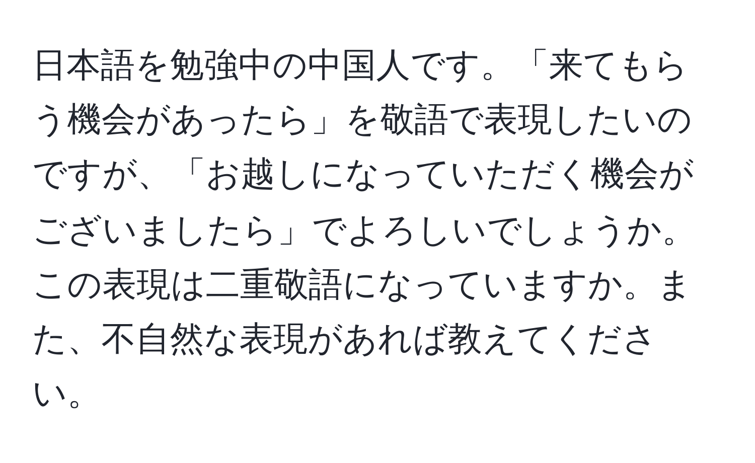 日本語を勉強中の中国人です。「来てもらう機会があったら」を敬語で表現したいのですが、「お越しになっていただく機会がございましたら」でよろしいでしょうか。この表現は二重敬語になっていますか。また、不自然な表現があれば教えてください。