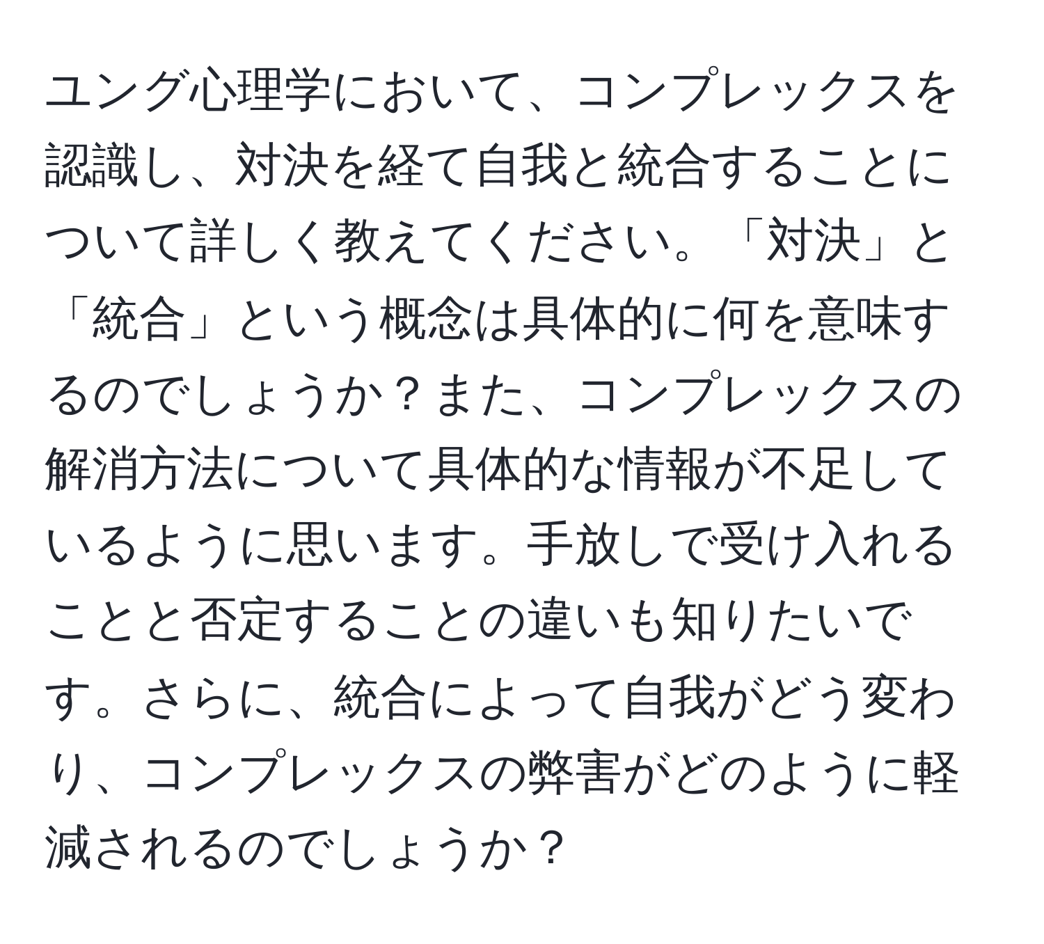 ユング心理学において、コンプレックスを認識し、対決を経て自我と統合することについて詳しく教えてください。「対決」と「統合」という概念は具体的に何を意味するのでしょうか？また、コンプレックスの解消方法について具体的な情報が不足しているように思います。手放しで受け入れることと否定することの違いも知りたいです。さらに、統合によって自我がどう変わり、コンプレックスの弊害がどのように軽減されるのでしょうか？