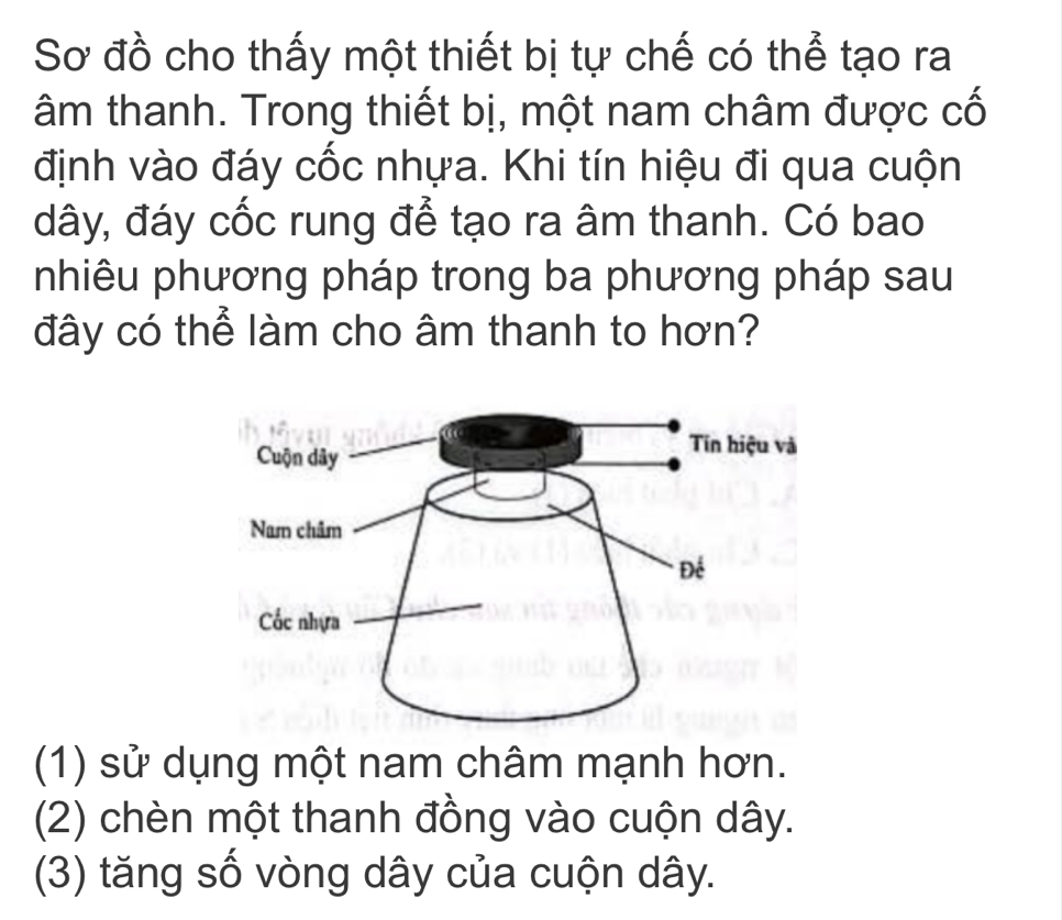 Sơ đồ cho thấy một thiết bị tự chế có thể tạo ra
âm thanh. Trong thiết bị, một nam châm được cố
định vào đáy cốc nhựa. Khi tín hiệu đi qua cuộn
đây, đáy cốc rung để tạo ra âm thanh. Có bao
nhiêu phương pháp trong ba phương pháp sau
đây có thể làm cho âm thanh to hơn?
(1) sử dụng một nam châm mạnh hơn.
(2) chèn một thanh đồng vào cuộn dây.
(3) tăng số vòng dây của cuộn dây.