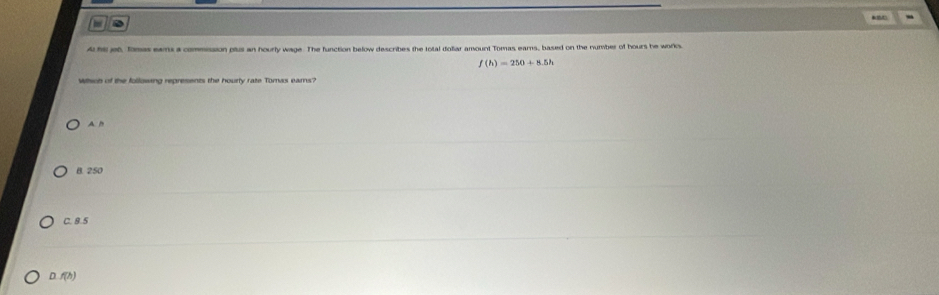 a
A hs jet, fomas eans a commission plus an hourly wage. The function below describes the total doliar amount Tomas ears, based on the number of hours he works.
f(h)=250+8.5h
Wsch of the following represents the hourly rate Tomas eams?
A. h
B. 250
C. 8.5
D. f(h)